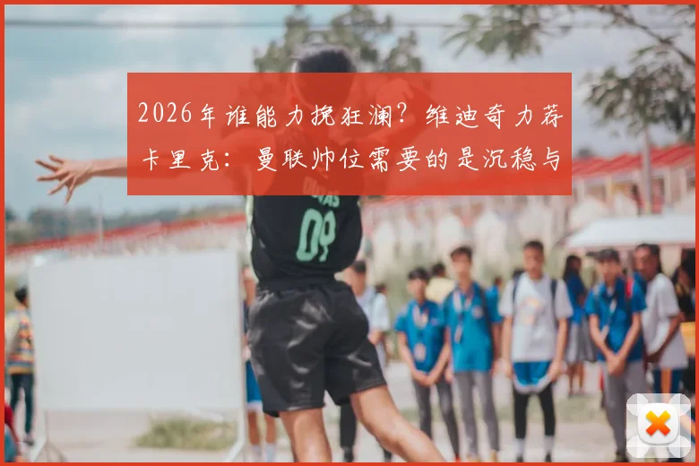 2026年谁能力挽狂澜？维迪奇力荐卡里克：曼联帅位需要的是沉稳与智慧