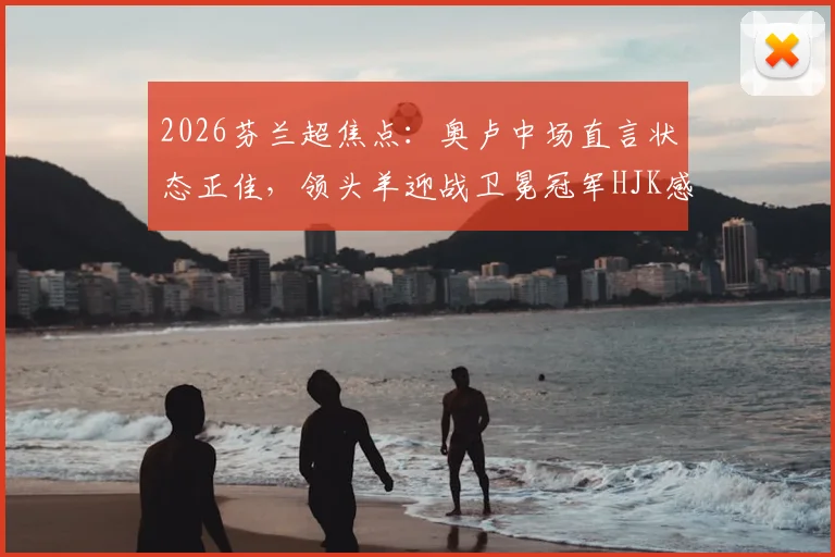 2026芬兰超焦点：奥卢中场直言状态正佳，领头羊迎战卫冕冠军HJK感受如何？