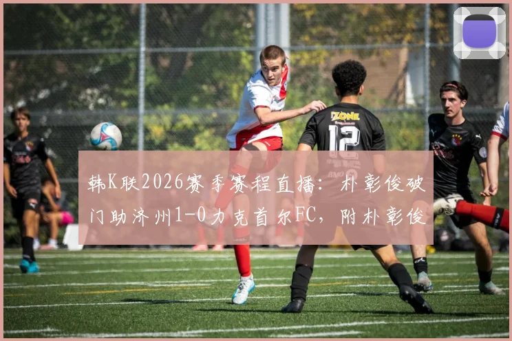 韩K联2026赛季赛程直播：朴彰俊破门助济州1-0力克首尔FC，附朴彰俊个人资料及进球视频回顾