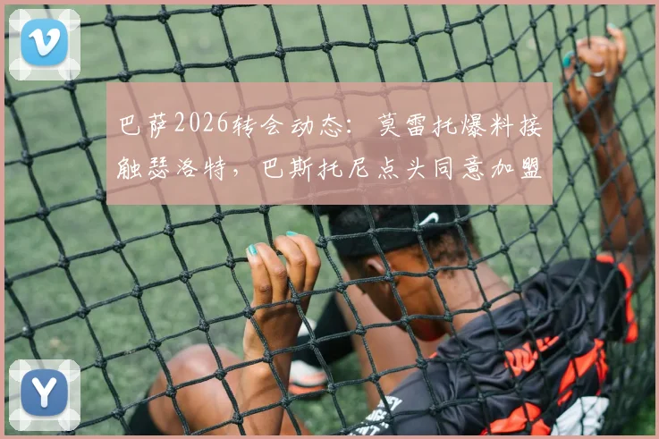 巴萨2026转会动态：莫雷托爆料接触瑟洛特，巴斯托尼点头同意加盟详情分析