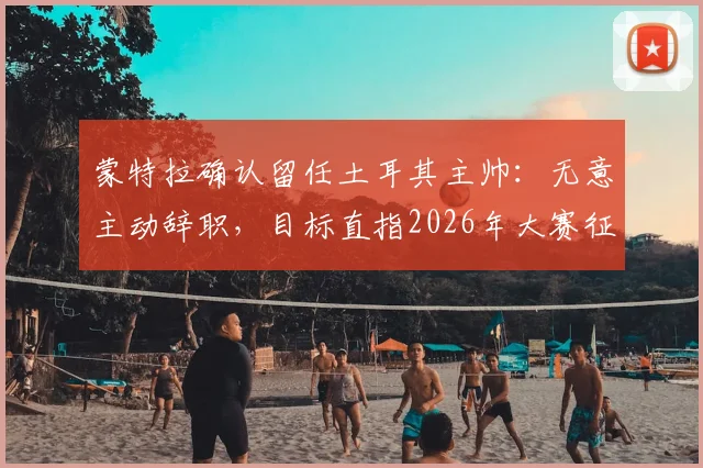 蒙特拉确认留任土耳其主帅：无意主动辞职，目标直指2026年大赛征程
