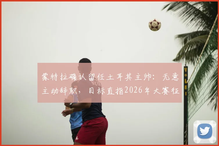 蒙特拉确认留任土耳其主帅:无意主动辞职,目标直指2026年大赛征程