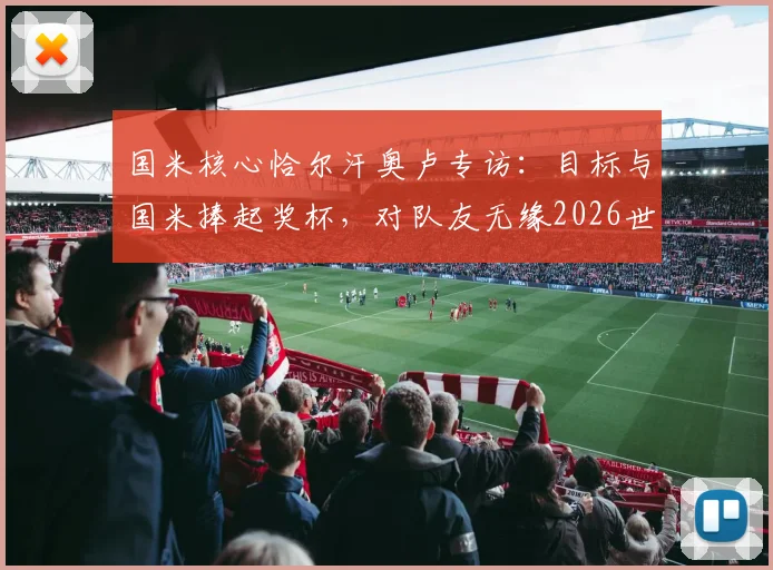 国米核心恰尔汗奥卢专访:目标与国米捧起奖杯,对队友无缘2026世界杯深表遗憾