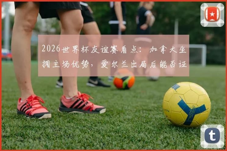 2026世界杯友谊赛看点：加拿大坐拥主场优势，爱尔兰出局后能否证明自己？