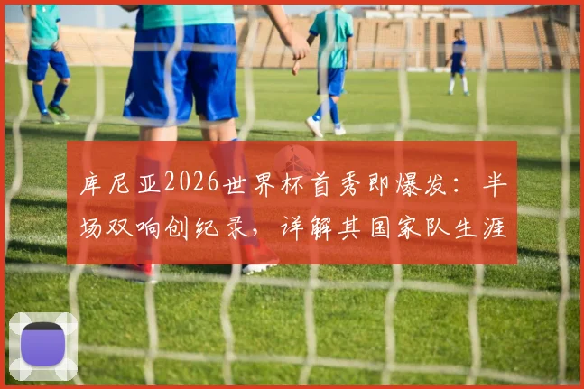库尼亚2026世界杯首秀即爆发：半场双响创纪录，详解其国家队生涯与进球效率